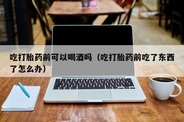 伊犁打胎药购买联系方式吃打胎药前可以喝酒吗（吃打胎药前吃了东西了怎么办）